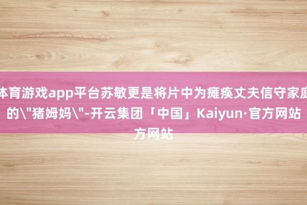 体育游戏app平台苏敏更是将片中为瘫痪丈夫信守家庭的＂猪姆妈
