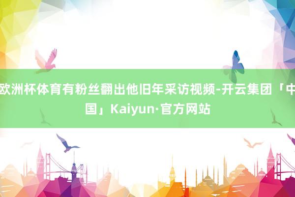 欧洲杯体育有粉丝翻出他旧年采访视频-开云集团「中国」Kaiyun·官方网站