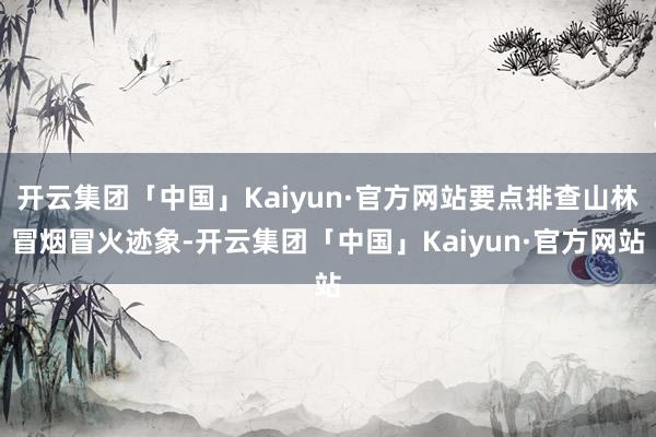 开云集团「中国」Kaiyun·官方网站要点排查山林冒烟冒火迹