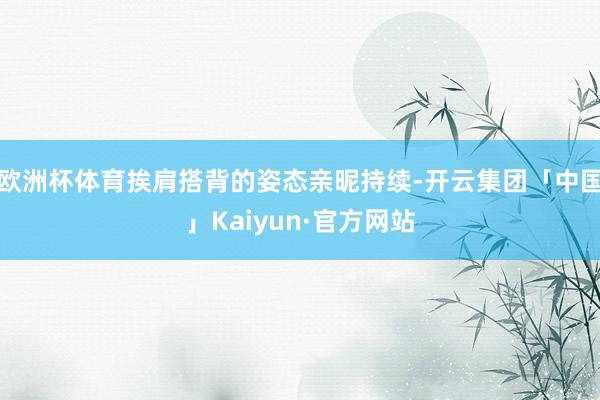 欧洲杯体育挨肩搭背的姿态亲昵持续-开云集团「中国」Kaiyu