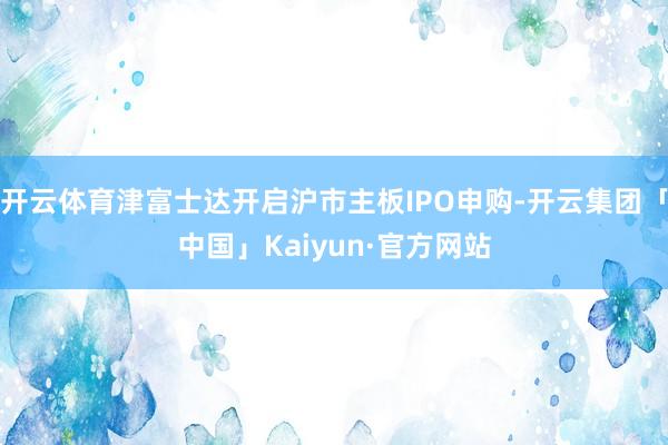 开云体育津富士达开启沪市主板IPO申购-开云集团「中国」Ka