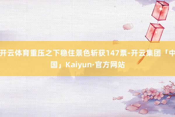 开云体育重压之下稳住景色斩获147票-开云集团「中国」Kai