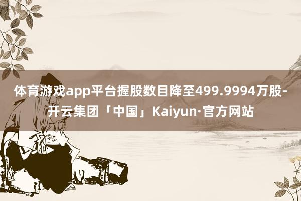 体育游戏app平台握股数目降至499.9994万股-开云集团