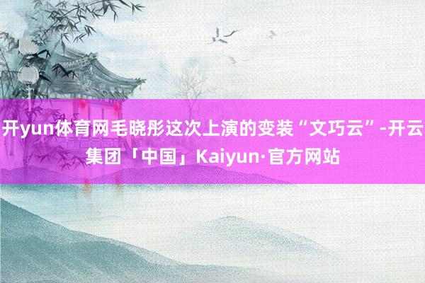 开yun体育网毛晓彤这次上演的变装“文巧云”-开云集团「中国