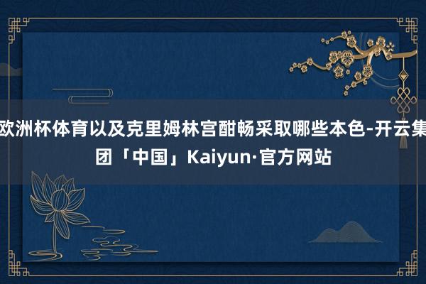 欧洲杯体育以及克里姆林宫酣畅采取哪些本色-开云集团「中国」K