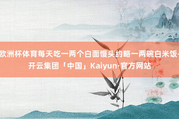 欧洲杯体育每天吃一两个白面馒头约略一两碗白米饭-开云集团「中国」Kaiyun·官方网站