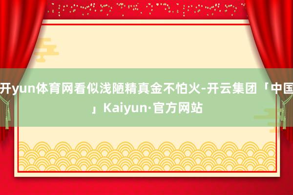 开yun体育网看似浅陋精真金不怕火-开云集团「中国」Kaiy