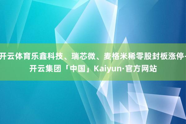 开云体育乐鑫科技、瑞芯微、麦格米稀零股封板涨停-开云集团「中