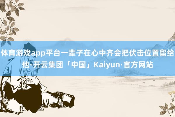 体育游戏app平台一辈子在心中齐会把伏击位置留给他-开云集团「中国」Kaiyun·官方网站