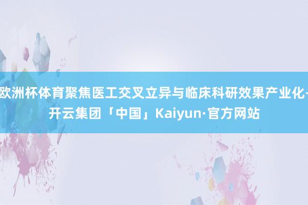 欧洲杯体育聚焦医工交叉立异与临床科研效果产业化-开云集团「中