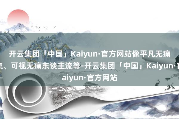开云集团「中国」Kaiyun·官方网站像平凡无痛东谈主流、可