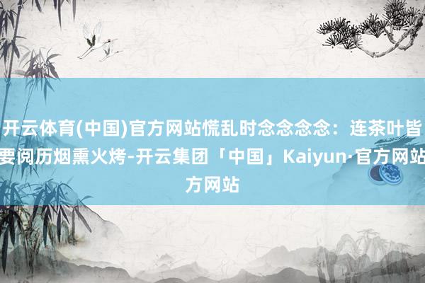 开云体育(中国)官方网站慌乱时念念念念:连茶叶皆要阅历烟熏火烤-开云集团「中国」Kaiyun·官方网站