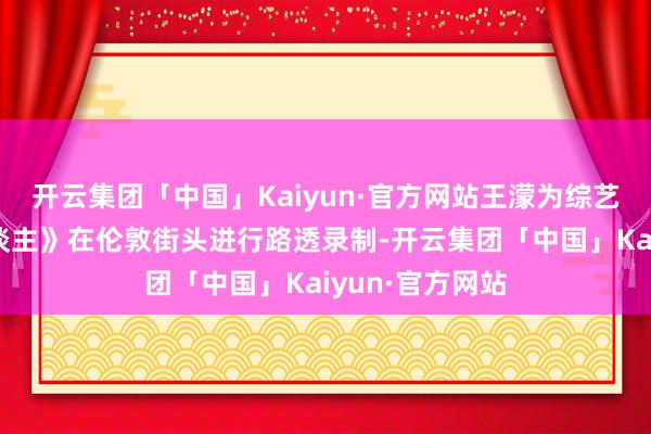 开云集团「中国」Kaiyun·官方网站王濛为综艺《伦敦结伙东