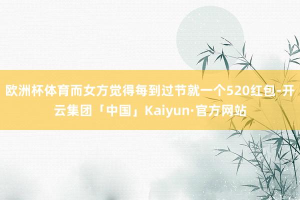 欧洲杯体育而女方觉得每到过节就一个520红包-开云集团「中国