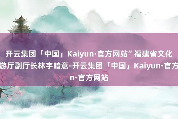 开云集团「中国」Kaiyun·官方网站”福建省文化和旅游厅副厅长林宇暗意-开云集团「中国」Kaiyun·官方网站