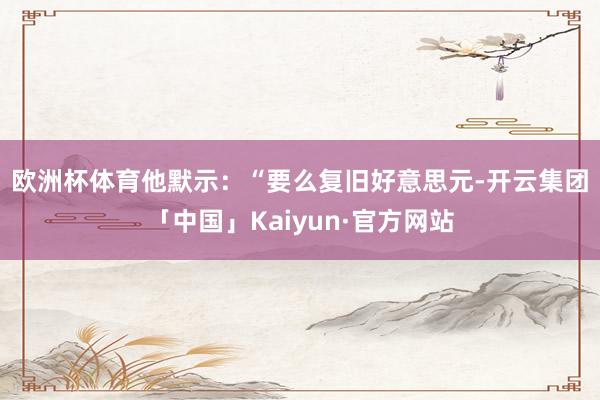 欧洲杯体育　　他默示：“要么复旧好意思元-开云集团「中国」K
