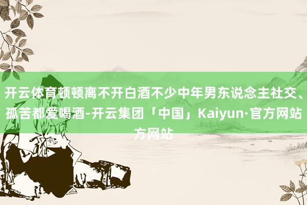 开云体育顿顿离不开白酒不少中年男东说念主社交、孤苦都爱喝酒-
