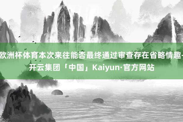 欧洲杯体育本次来往能否最终通过审查存在省略情趣-开云集团「中