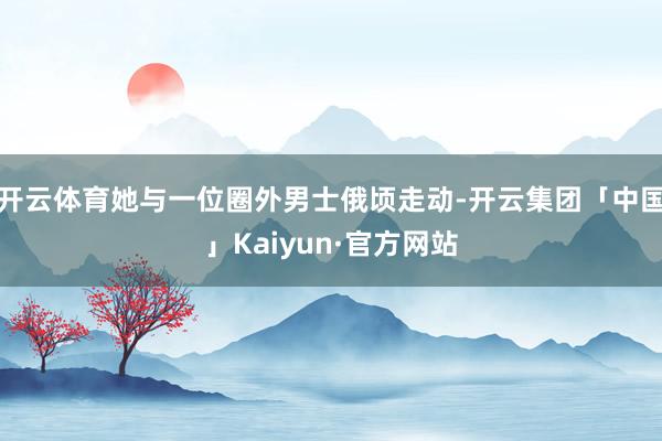 开云体育她与一位圈外男士俄顷走动-开云集团「中国」Kaiyu