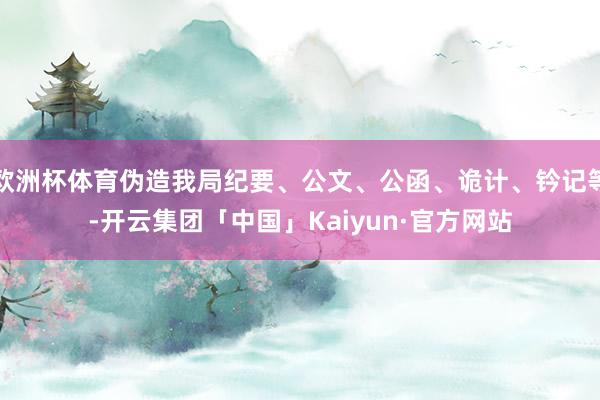 欧洲杯体育伪造我局纪要、公文、公函、诡计、钤记等-开云集团「