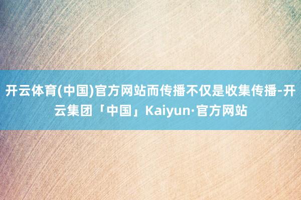 开云体育(中国)官方网站而传播不仅是收集传播-开云集团「中国