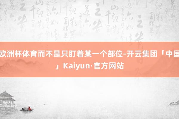 欧洲杯体育而不是只盯着某一个部位-开云集团「中国」Kaiyu
