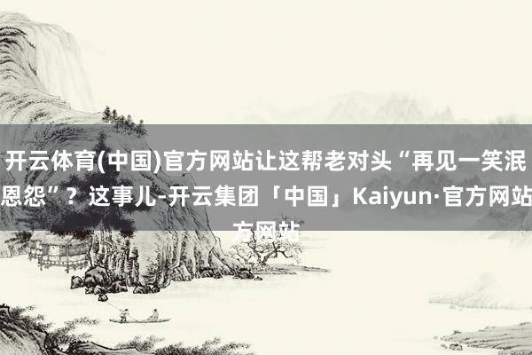 开云体育(中国)官方网站让这帮老对头“再见一笑泯恩怨”？这事