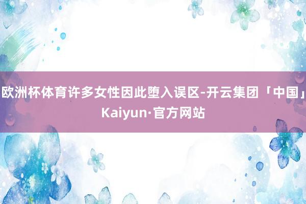 欧洲杯体育许多女性因此堕入误区-开云集团「中国」Kaiyun