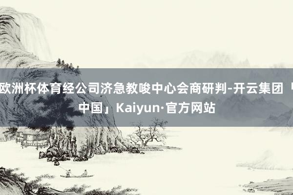 欧洲杯体育经公司济急教唆中心会商研判-开云集团「中国」Kai