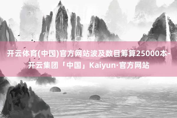 开云体育(中国)官方网站波及数目筹算25000本-开云集团「