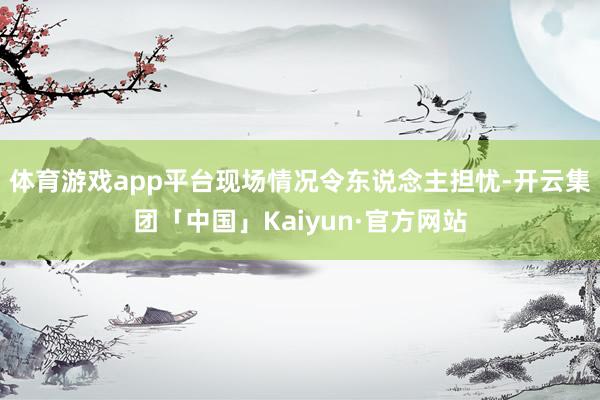 体育游戏app平台现场情况令东说念主担忧-开云集团「中国」K