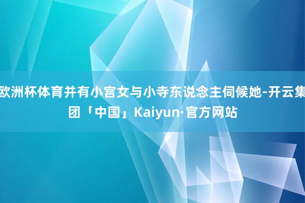 欧洲杯体育并有小宫女与小寺东说念主伺候她-开云集团「中国」K