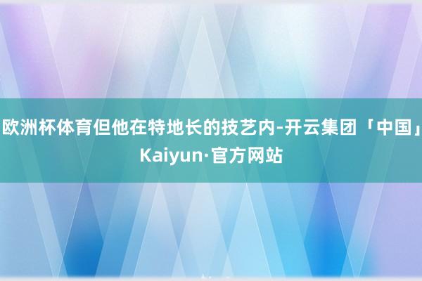 欧洲杯体育但他在特地长的技艺内-开云集团「中国」Kaiyun