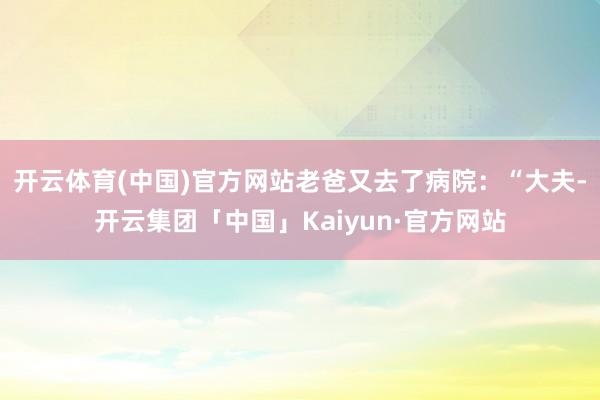 开云体育(中国)官方网站老爸又去了病院：“大夫-开云集团「中