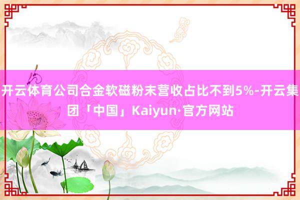开云体育公司合金软磁粉末营收占比不到5%-开云集团「中国」K