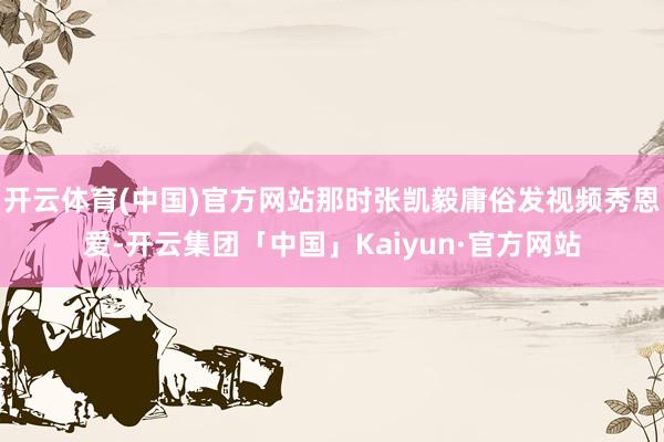 开云体育(中国)官方网站那时张凯毅庸俗发视频秀恩爱-开云集团