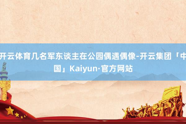 开云体育几名军东谈主在公园偶遇偶像-开云集团「中国」Kaiyun·官方网站