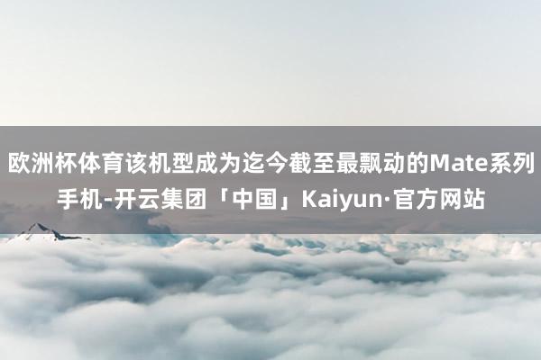 欧洲杯体育该机型成为迄今截至最飘动的Mate系列手机-开云集团「中国」Kaiyun·官方网站