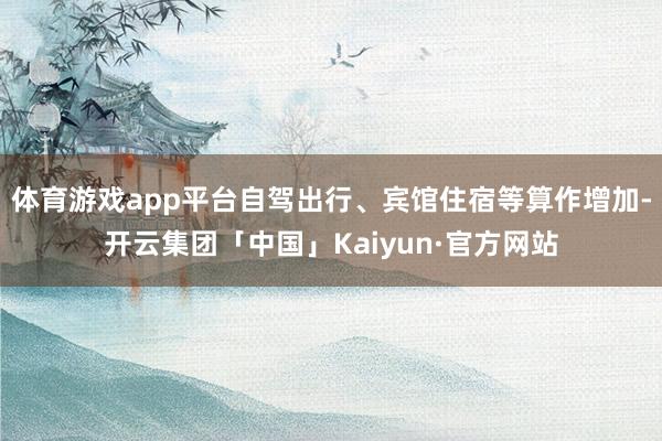 体育游戏app平台自驾出行、宾馆住宿等算作增加-开云集团「中