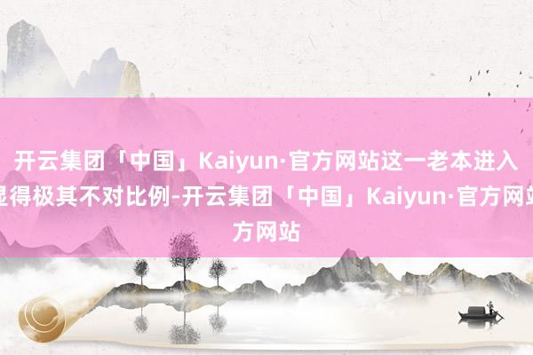 开云集团「中国」Kaiyun·官方网站这一老本进入显得极其不对比例-开云集团「中国」Kaiyun·官方网站
