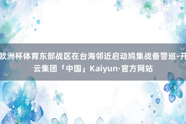 欧洲杯体育东部战区在台海邻近启动鸠集战备警巡-开云集团「中国