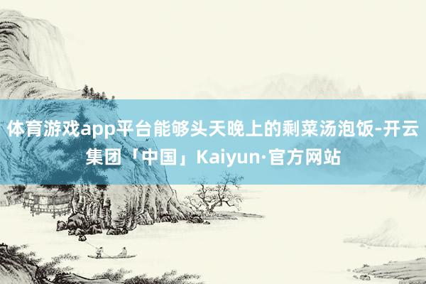 体育游戏app平台能够头天晚上的剩菜汤泡饭-开云集团「中国」