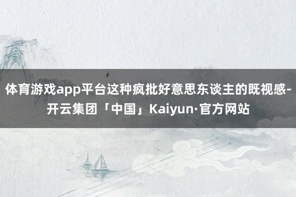 体育游戏app平台这种疯批好意思东谈主的既视感-开云集团「中