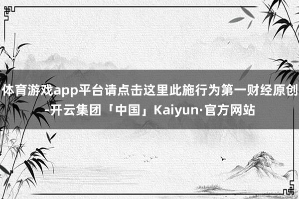体育游戏app平台请点击这里此施行为第一财经原创-开云集团「