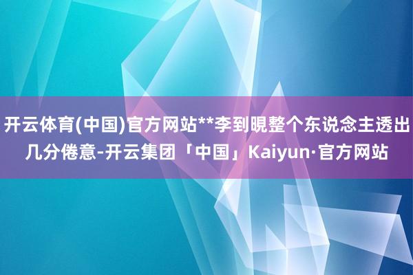 开云体育(中国)官方网站**李到晛整个东说念主透出几分倦意-