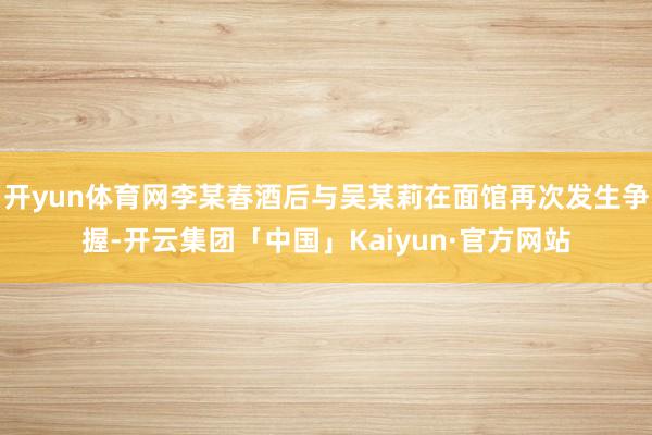 开yun体育网李某春酒后与吴某莉在面馆再次发生争握-开云集团