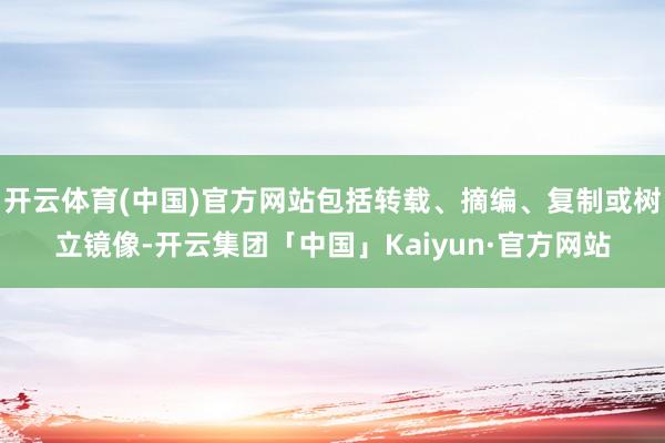 开云体育(中国)官方网站包括转载、摘编、复制或树立镜像-开云