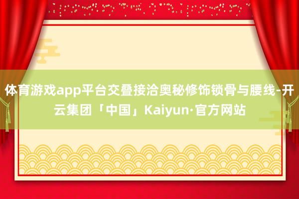 体育游戏app平台交叠接洽奥秘修饰锁骨与腰线-开云集团「中国