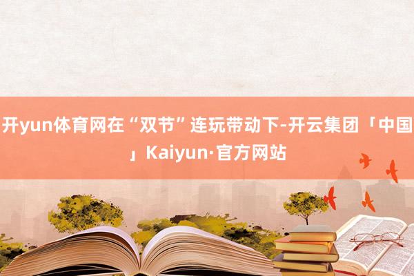 开yun体育网在“双节”连玩带动下-开云集团「中国」Kaiyun·官方网站