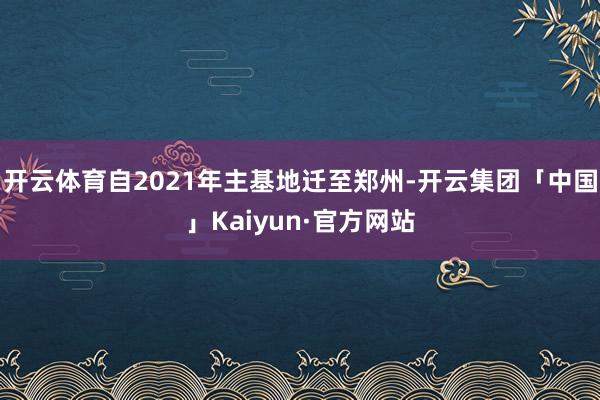 开云体育自2021年主基地迁至郑州-开云集团「中国」Kaiy
